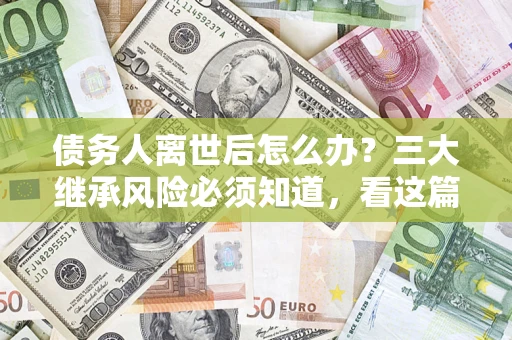 武汉债务人离世后怎么办？三大继承风险必须知道，看这篇就够了
