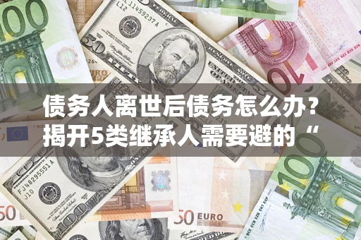 武汉债务人离世后债务怎么办？揭开5类继承人需要避的“坑”